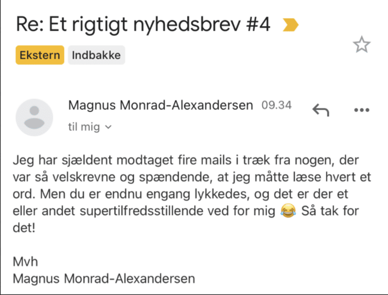 Læsersvar på Et Rigtigt Nyhedsbrev #4: Jeg har sjældent modtaget fire mails i træk fra nogen, der var så velskrevne og spændende, at jeg måtte læse hvert et ord. Men du er endnu engang lykkedes, og det er der et eller andet supertilfredsstillende ved for mig. Så tak for det!