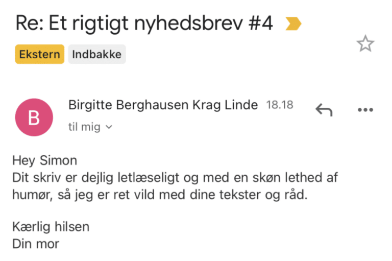 Svar fra Simons mor på Et Rigtigt Nyhedsbrev #4: Dit skriv er dejlig letlæseligt og med en skøn lethed af humor, så jeg er ret vild med dine tekster og råd. Kærlig hilsen Din mor