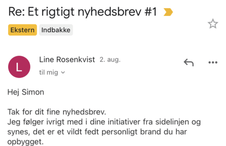 Læsersvar på Et Rigtigt Nyhedsbrev #1: Tak for dit fine nyhedsbrev. Jeg følger ivrigt med i dine initiativer fra sidelinjen og synes, det er et vildt fedt personligt brand du har opbygget.